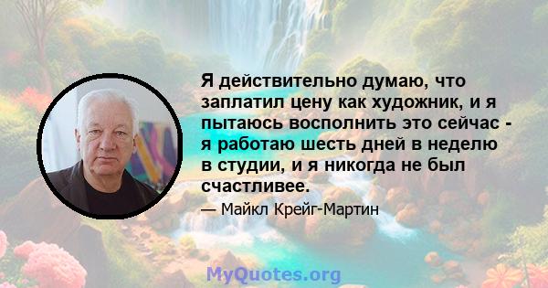 Я действительно думаю, что заплатил цену как художник, и я пытаюсь восполнить это сейчас - я работаю шесть дней в неделю в студии, и я никогда не был счастливее.