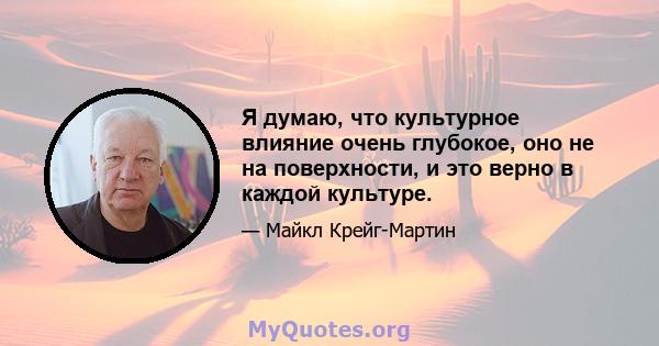 Я думаю, что культурное влияние очень глубокое, оно не на поверхности, и это верно в каждой культуре.