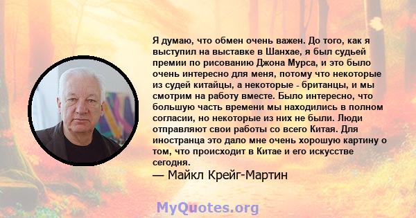 Я думаю, что обмен очень важен. До того, как я выступил на выставке в Шанхае, я был судьей премии по рисованию Джона Мурса, и это было очень интересно для меня, потому что некоторые из судей китайцы, а некоторые -