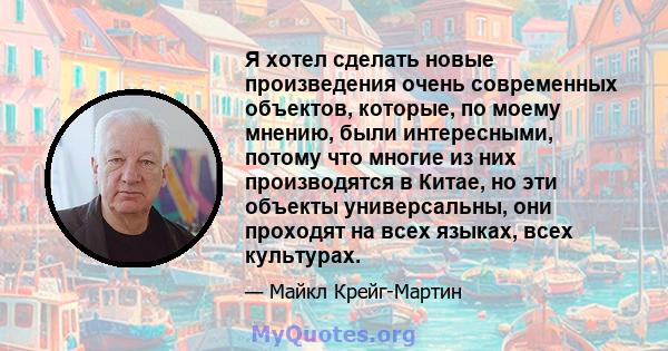 Я хотел сделать новые произведения очень современных объектов, которые, по моему мнению, были интересными, потому что многие из них производятся в Китае, но эти объекты универсальны, они проходят на всех языках, всех