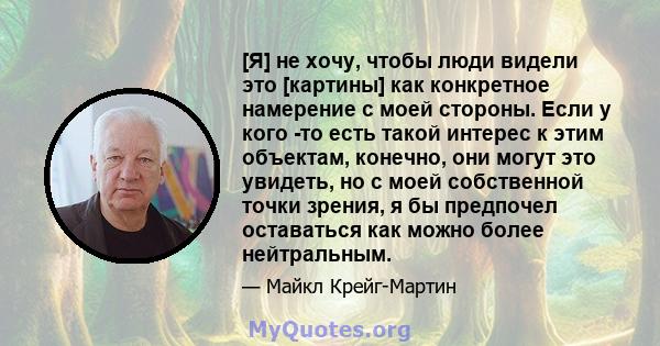 [Я] не хочу, чтобы люди видели это [картины] как конкретное намерение с моей стороны. Если у кого -то есть такой интерес к этим объектам, конечно, они могут это увидеть, но с моей собственной точки зрения, я бы