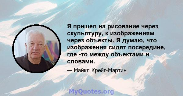 Я пришел на рисование через скульптуру, к изображениям через объекты. Я думаю, что изображения сидят посередине, где -то между объектами и словами.