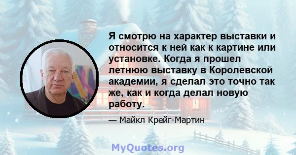 Я смотрю на характер выставки и относится к ней как к картине или установке. Когда я прошел летнюю выставку в Королевской академии, я сделал это точно так же, как и когда делал новую работу.