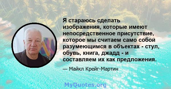 Я стараюсь сделать изображения, которые имеют непосредственное присутствие, которое мы считаем само собой разумеющимся в объектах - стул, обувь, книга, джадд - и составляем их как предложения.