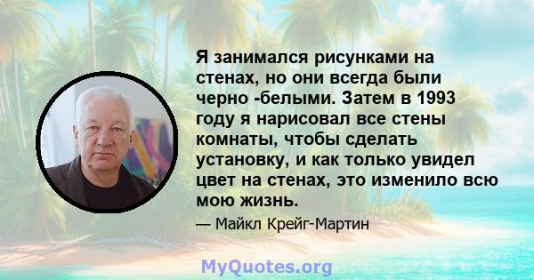 Я занимался рисунками на стенах, но они всегда были черно -белыми. Затем в 1993 году я нарисовал все стены комнаты, чтобы сделать установку, и как только увидел цвет на стенах, это изменило всю мою жизнь.