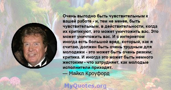 Очень выгодно быть чувствительным к вашей работе - и, тем не менее, быть чувствительным, в действительности, когда их критикуют, это может уничтожить вас. Это может уничтожить вас. И с интернетом иногда есть большой