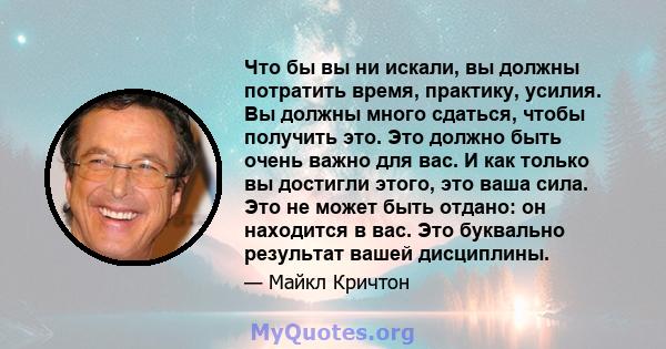 Что бы вы ни искали, вы должны потратить время, практику, усилия. Вы должны много сдаться, чтобы получить это. Это должно быть очень важно для вас. И как только вы достигли этого, это ваша сила. Это не может быть