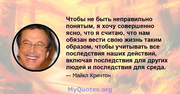 Чтобы не быть неправильно понятым, я хочу совершенно ясно, что я считаю, что нам обязан вести свою жизнь таким образом, чтобы учитывать все последствия наших действий, включая последствия для других людей и последствия