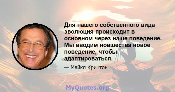 Для нашего собственного вида эволюция происходит в основном через наше поведение. Мы вводим новшества новое поведение, чтобы адаптироваться.