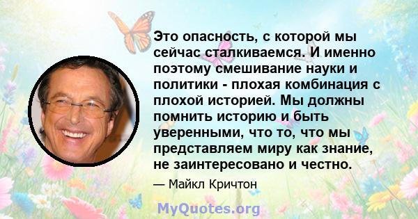 Это опасность, с которой мы сейчас сталкиваемся. И именно поэтому смешивание науки и политики - плохая комбинация с плохой историей. Мы должны помнить историю и быть уверенными, что то, что мы представляем миру как