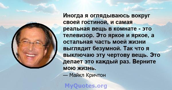 Иногда я оглядываюсь вокруг своей гостиной, и самая реальная вещь в комнате - это телевизор. Это яркое и яркое, а остальная часть моей жизни выглядит безумной. Так что я выключаю эту чертову вещь. Это делает это каждый