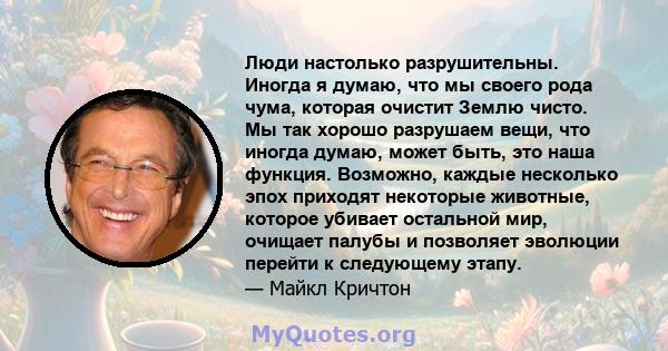 Люди настолько разрушительны. Иногда я думаю, что мы своего рода чума, которая очистит Землю чисто. Мы так хорошо разрушаем вещи, что иногда думаю, может быть, это наша функция. Возможно, каждые несколько эпох приходят