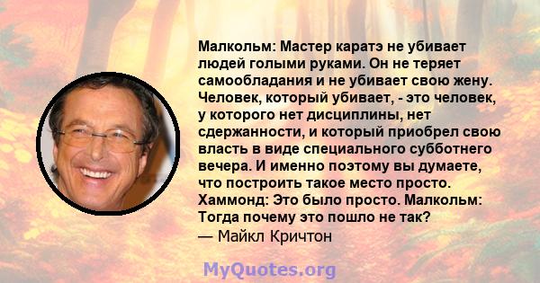 Малкольм: Мастер каратэ не убивает людей голыми руками. Он не теряет самообладания и не убивает свою жену. Человек, который убивает, - это человек, у которого нет дисциплины, нет сдержанности, и который приобрел свою