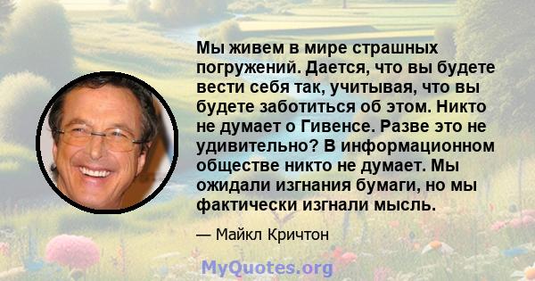 Мы живем в мире страшных погружений. Дается, что вы будете вести себя так, учитывая, что вы будете заботиться об этом. Никто не думает о Гивенсе. Разве это не удивительно? В информационном обществе никто не думает. Мы