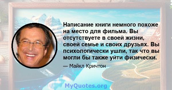 Написание книги немного похоже на место для фильма. Вы отсутствуете в своей жизни, своей семье и своих друзьях. Вы психологически ушли, так что вы могли бы также уйти физически.