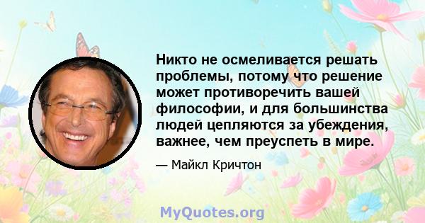 Никто не осмеливается решать проблемы, потому что решение может противоречить вашей философии, и для большинства людей цепляются за убеждения, важнее, чем преуспеть в мире.