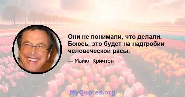 Они не понимали, что делали. Боюсь, это будет на надгробии человеческой расы.