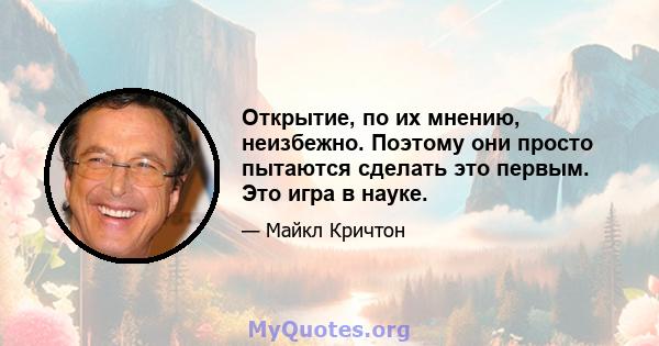 Открытие, по их мнению, неизбежно. Поэтому они просто пытаются сделать это первым. Это игра в науке.