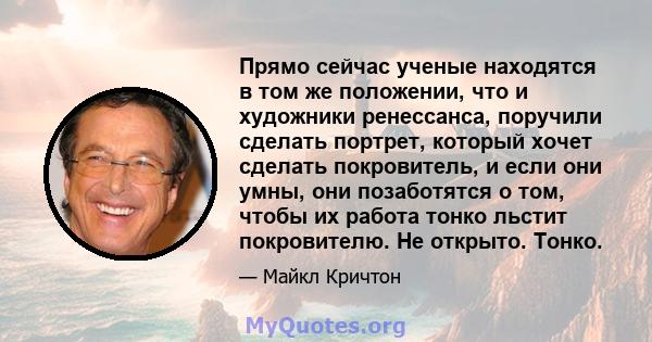 Прямо сейчас ученые находятся в том же положении, что и художники ренессанса, поручили сделать портрет, который хочет сделать покровитель, и если они умны, они позаботятся о том, чтобы их работа тонко льстит