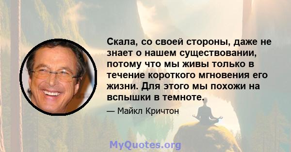 Скала, со своей стороны, даже не знает о нашем существовании, потому что мы живы только в течение короткого мгновения его жизни. Для этого мы похожи на вспышки в темноте.