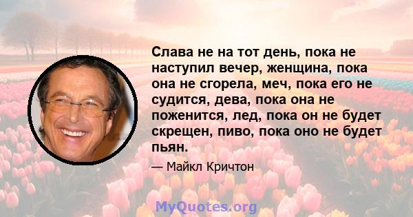 Слава не на тот день, пока не наступил вечер, женщина, пока она не сгорела, меч, пока его не судится, дева, пока она не поженится, лед, пока он не будет скрещен, пиво, пока оно не будет пьян.