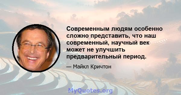 Современным людям особенно сложно представить, что наш современный, научный век может не улучшить предварительный период.