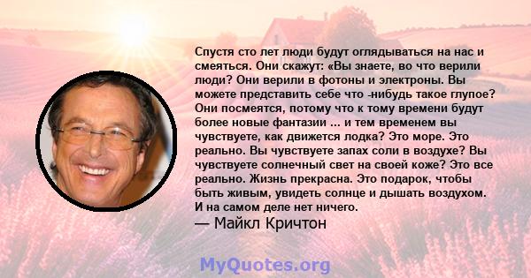 Спустя сто лет люди будут оглядываться на нас и смеяться. Они скажут: «Вы знаете, во что верили люди? Они верили в фотоны и электроны. Вы можете представить себе что -нибудь такое глупое? Они посмеятся, потому что к