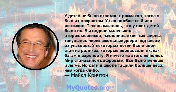 У детей не было огромных рюкзаков, когда я был их возрастом. У нас вообще не было рюкзаков. Теперь казалось, что у всех детей были их. Вы видели маленьких второклассников, наклонившихся, как шерпы, тянувшись через