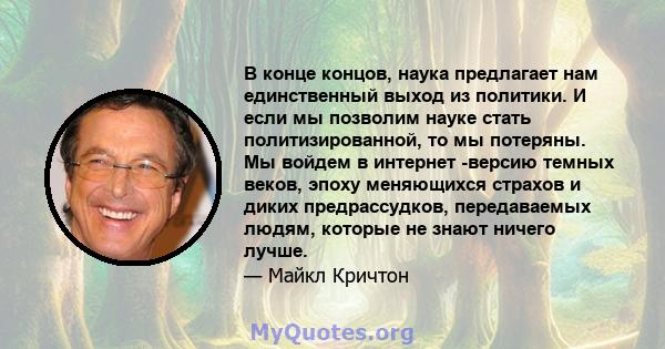 В конце концов, наука предлагает нам единственный выход из политики. И если мы позволим науке стать политизированной, то мы потеряны. Мы войдем в интернет -версию темных веков, эпоху меняющихся страхов и диких