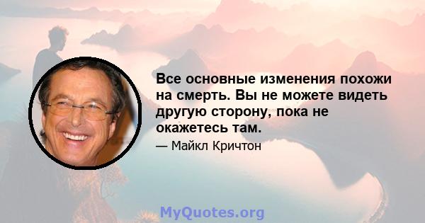 Все основные изменения похожи на смерть. Вы не можете видеть другую сторону, пока не окажетесь там.