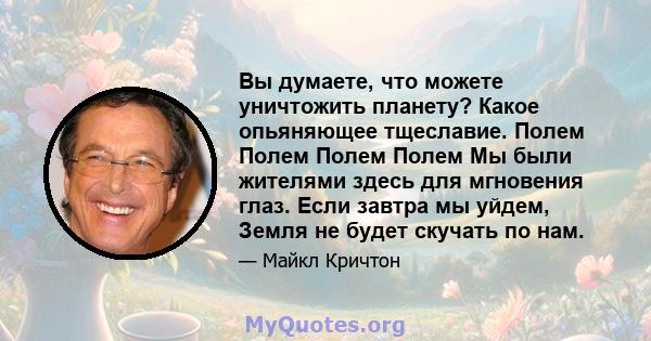 Вы думаете, что можете уничтожить планету? Какое опьяняющее тщеславие. Полем Полем Полем Полем Мы были жителями здесь для мгновения глаз. Если завтра мы уйдем, Земля не будет скучать по нам.