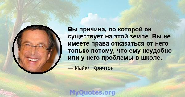 Вы причина, по которой он существует на этой земле. Вы не имеете права отказаться от него только потому, что ему неудобно или у него проблемы в школе.