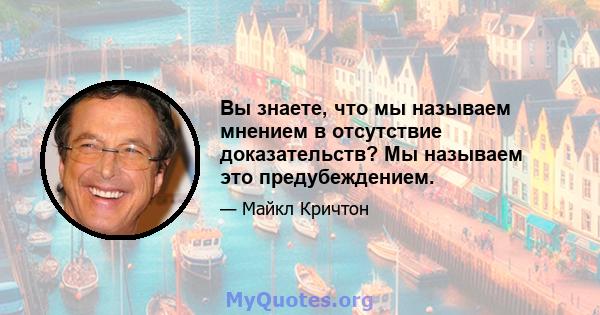 Вы знаете, что мы называем мнением в отсутствие доказательств? Мы называем это предубеждением.