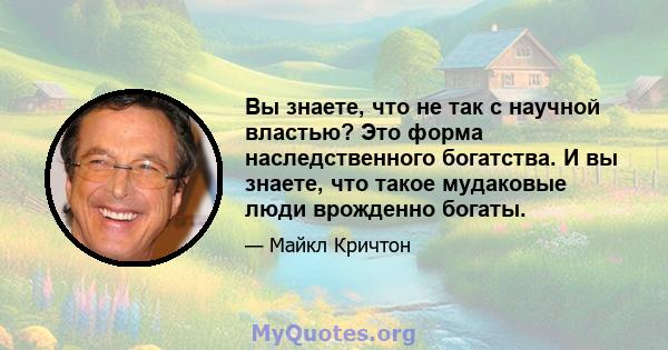 Вы знаете, что не так с научной властью? Это форма наследственного богатства. И вы знаете, что такое мудаковые люди врожденно богаты.