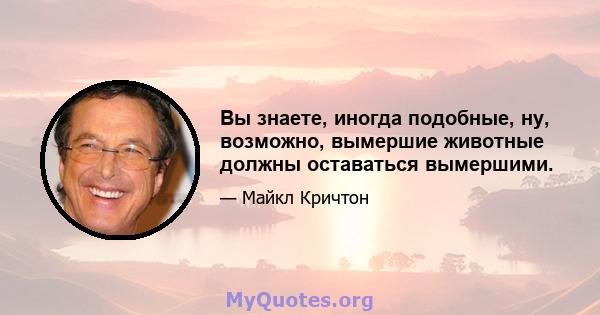 Вы знаете, иногда подобные, ну, возможно, вымершие животные должны оставаться вымершими.