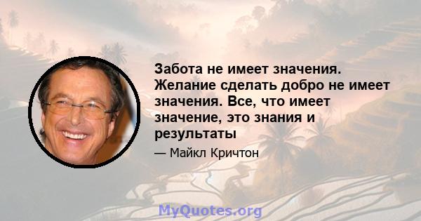 Забота не имеет значения. Желание сделать добро не имеет значения. Все, что имеет значение, это знания и результаты