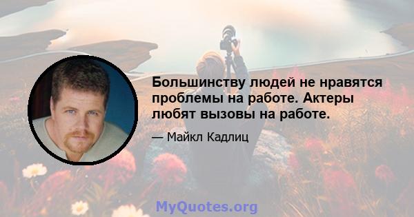 Большинству людей не нравятся проблемы на работе. Актеры любят вызовы на работе.