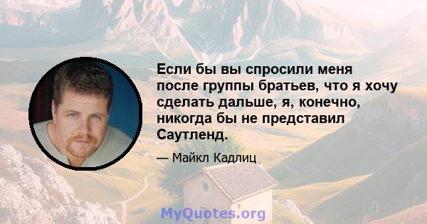 Если бы вы спросили меня после группы братьев, что я хочу сделать дальше, я, конечно, никогда бы не представил Саутленд.