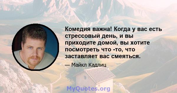 Комедия важна! Когда у вас есть стрессовый день, и вы приходите домой, вы хотите посмотреть что -то, что заставляет вас смеяться.