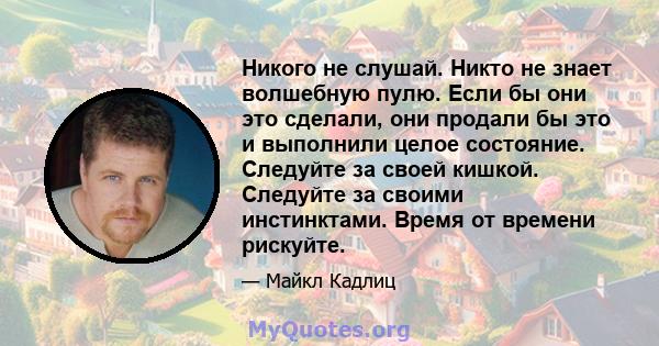 Никого не слушай. Никто не знает волшебную пулю. Если бы они это сделали, они продали бы это и выполнили целое состояние. Следуйте за своей кишкой. Следуйте за своими инстинктами. Время от времени рискуйте.