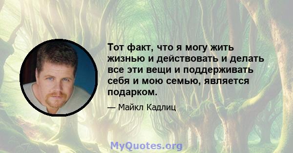 Тот факт, что я могу жить жизнью и действовать и делать все эти вещи и поддерживать себя и мою семью, является подарком.