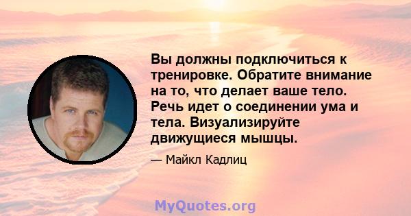 Вы должны подключиться к тренировке. Обратите внимание на то, что делает ваше тело. Речь идет о соединении ума и тела. Визуализируйте движущиеся мышцы.