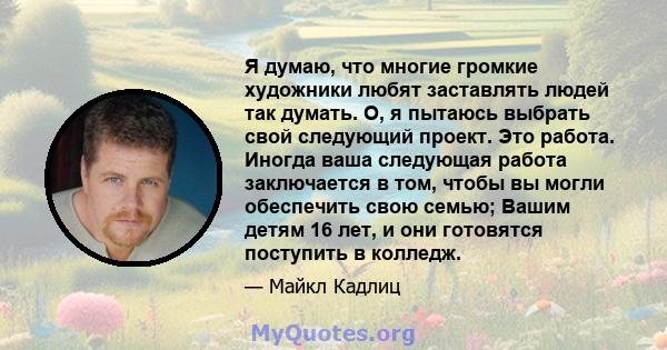 Я думаю, что многие громкие художники любят заставлять людей так думать. О, я пытаюсь выбрать свой следующий проект. Это работа. Иногда ваша следующая работа заключается в том, чтобы вы могли обеспечить свою семью;