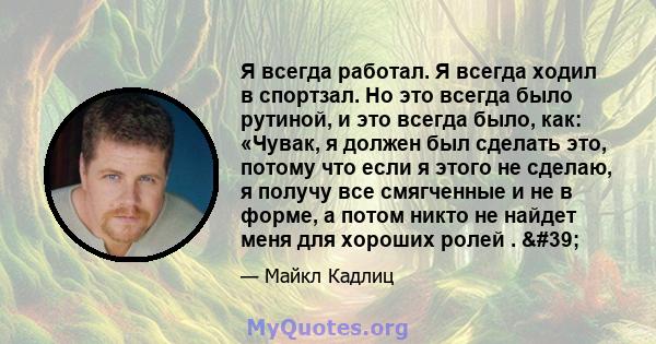 Я всегда работал. Я всегда ходил в спортзал. Но это всегда было рутиной, и это всегда было, как: «Чувак, я должен был сделать это, потому что если я этого не сделаю, я получу все смягченные и не в форме, а потом никто