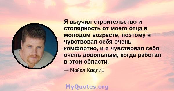 Я выучил строительство и столярность от моего отца в молодом возрасте, поэтому я чувствовал себя очень комфортно, и я чувствовал себя очень довольным, когда работал в этой области.