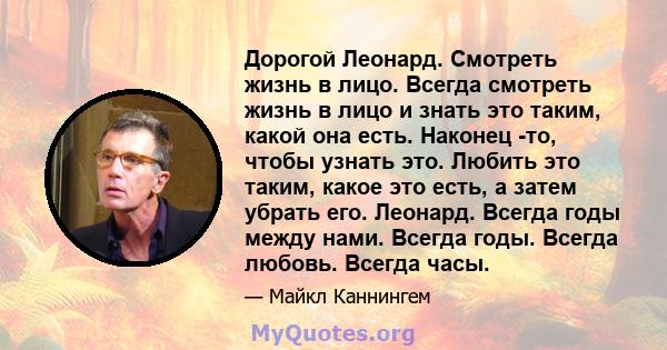 Дорогой Леонард. Смотреть жизнь в лицо. Всегда смотреть жизнь в лицо и знать это таким, какой она есть. Наконец -то, чтобы узнать это. Любить это таким, какое это есть, а затем убрать его. Леонард. Всегда годы между