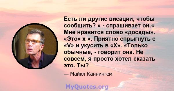 Есть ли другие висации, чтобы сообщить? » - спрашивает он.« Мне нравится слово «досады». «Это« х ». Приятно спрыгнуть с «V» и укусить в «X». «Только обычные, - говорит она. Не совсем, я просто хотел сказать это. Ты?