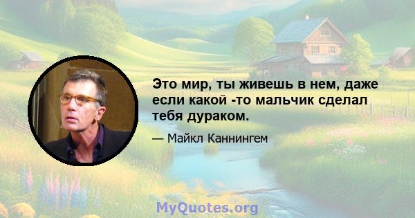 Это мир, ты живешь в нем, даже если какой -то мальчик сделал тебя дураком.