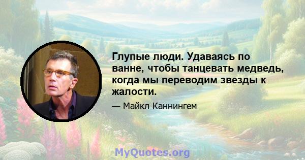 Глупые люди. Удаваясь по ванне, чтобы танцевать медведь, когда мы переводим звезды к жалости.