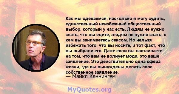 Как мы одеваемся, насколько я могу судить, единственный неизбежный общественный выбор, который у нас есть. Людям не нужно знать, что вы едите, людям не нужно знать, с кем вы занимаетесь сексом. Но нельзя избежать того,